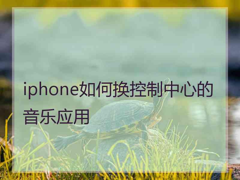 iphone如何换控制中心的音乐应用 iphone如何换控制中心的音乐应用