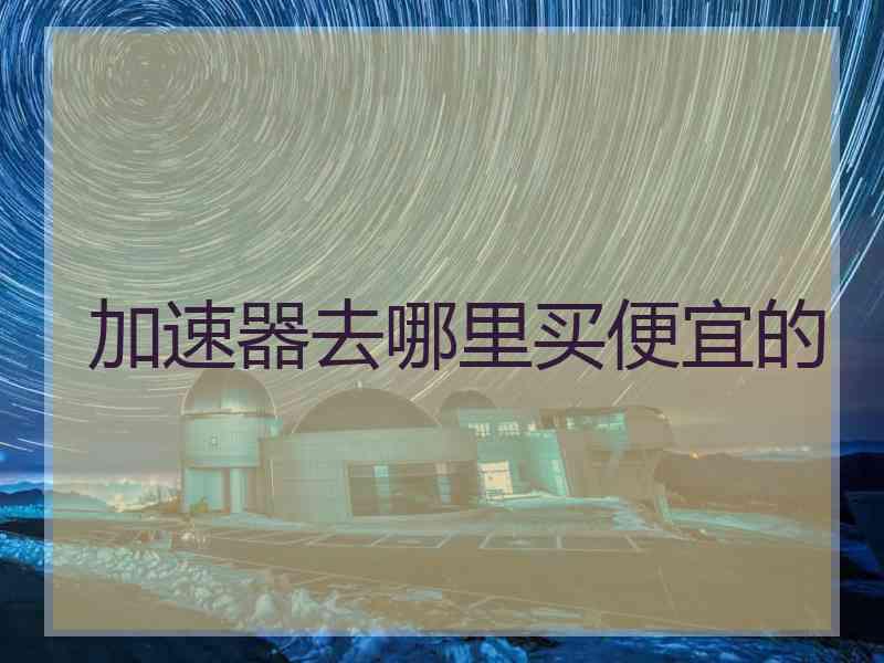 加速器去哪里买便宜的 加速器去哪里买便宜的