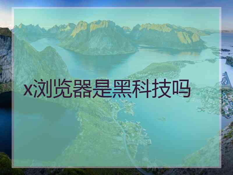 x浏览器是黑科技吗 x浏览器是黑科技吗