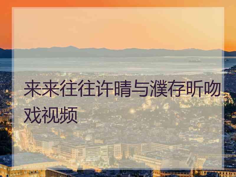 来来往往许晴与濮存昕吻戏视频 来来往往许晴与濮存昕吻戏视频
