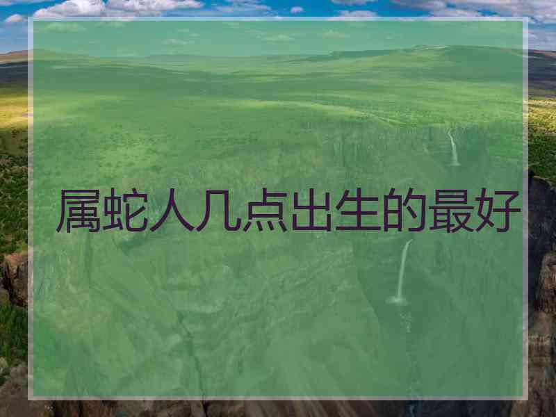 属蛇人几点出生的最好 属蛇人几点出生的最好