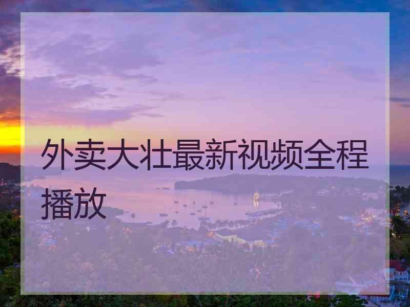 外卖大壮最新视频全程播放 外卖大壮最新视频全程播放
