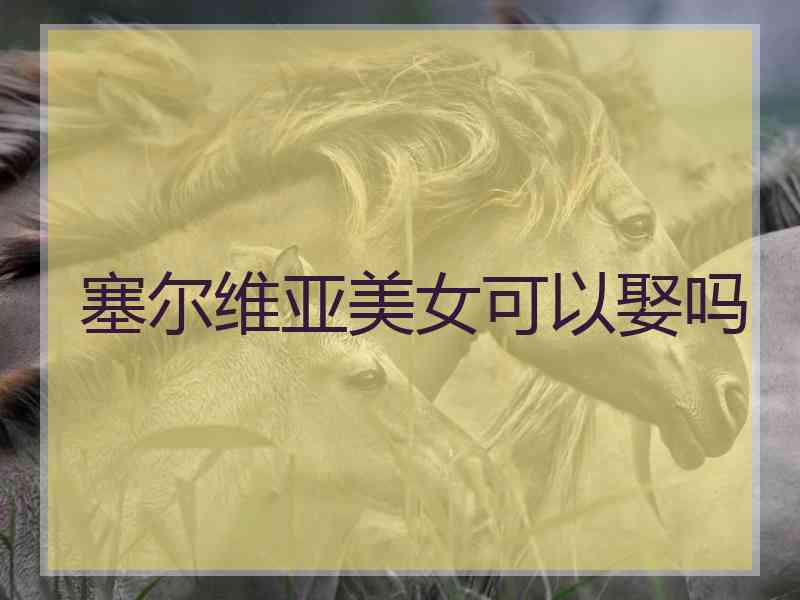 塞尔维亚美女可以娶吗 塞尔维亚美女可以娶吗