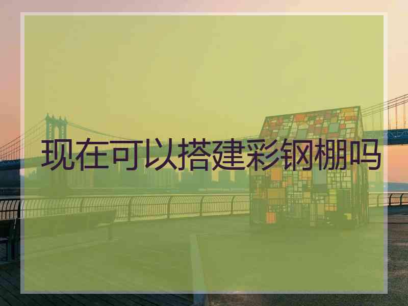 现在可以搭建彩钢棚吗 现在可以搭建彩钢棚吗