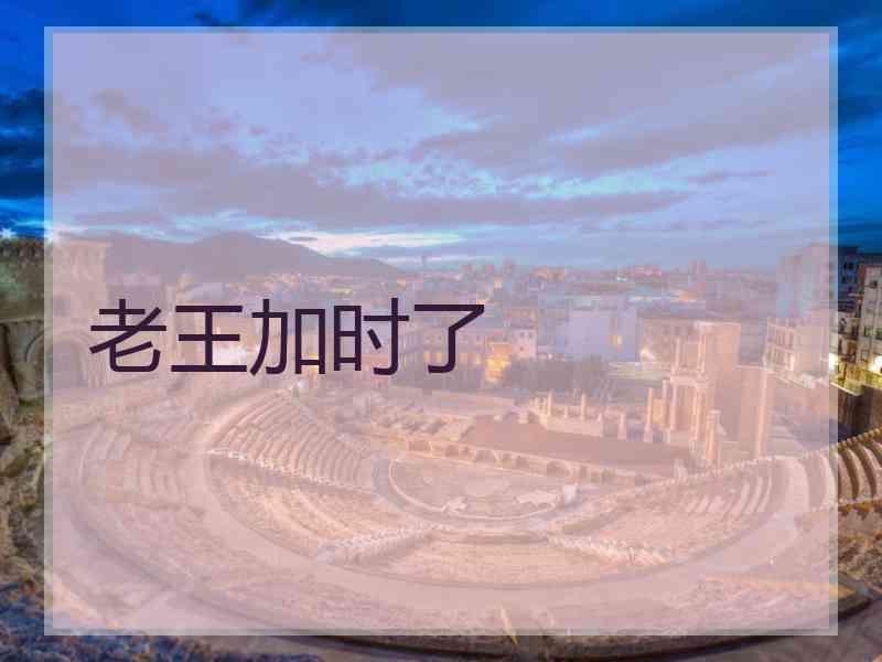 老王加时了 老王加时了
