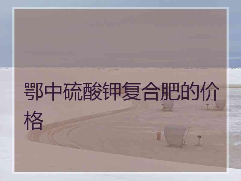 鄂中硫酸钾复合肥的价格 鄂中硫酸钾复合肥的价格