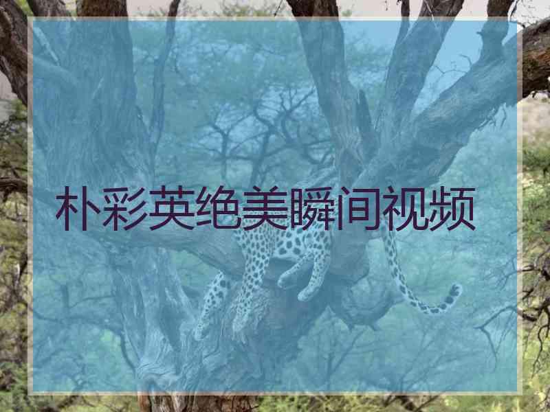 朴彩英绝美瞬间视频 朴彩英绝美瞬间视频