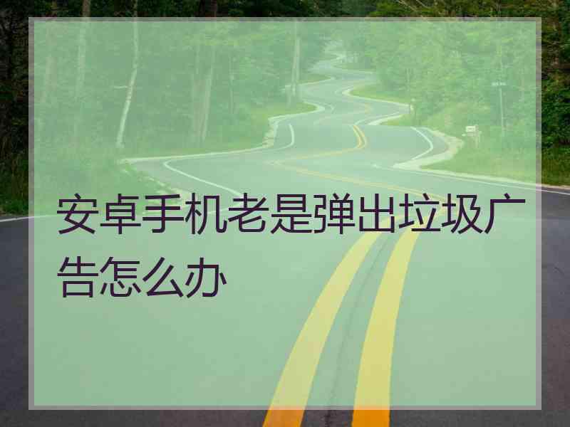 安卓手机老是弹出垃圾广告怎么办 安卓手机老是弹出垃圾广告怎么办