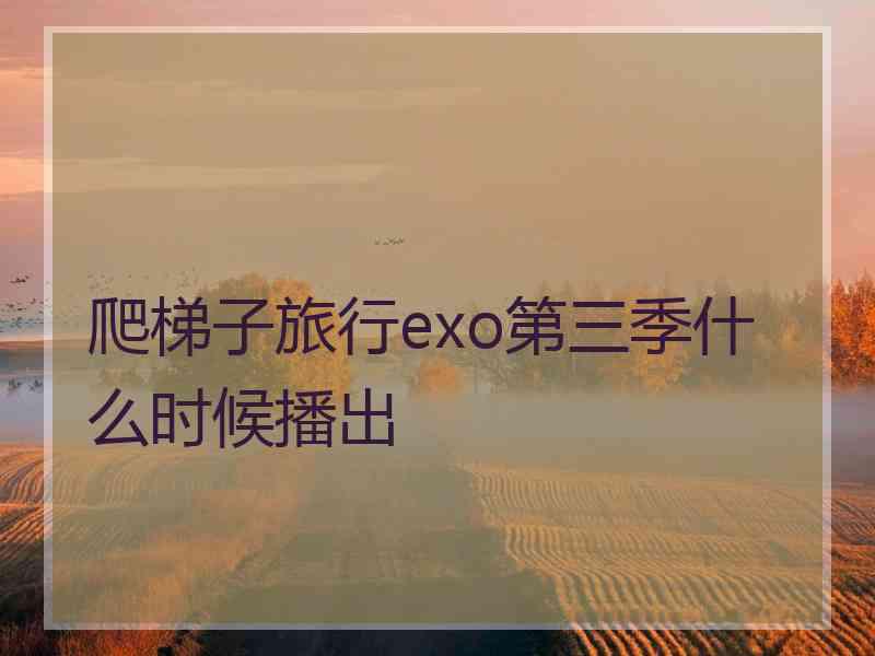 爬梯子旅行exo第三季什么时候播出 爬梯子旅行exo第三季什么时候播出