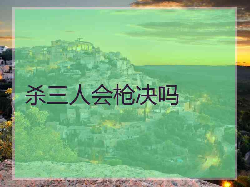 杀三人会枪决吗 杀三人会枪决吗