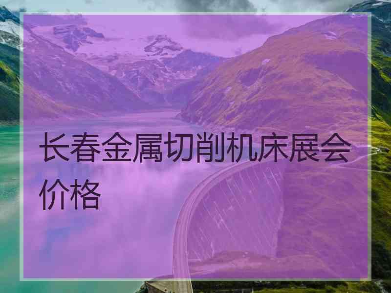 长春金属切削机床展会价格 长春金属切削机床展会价格