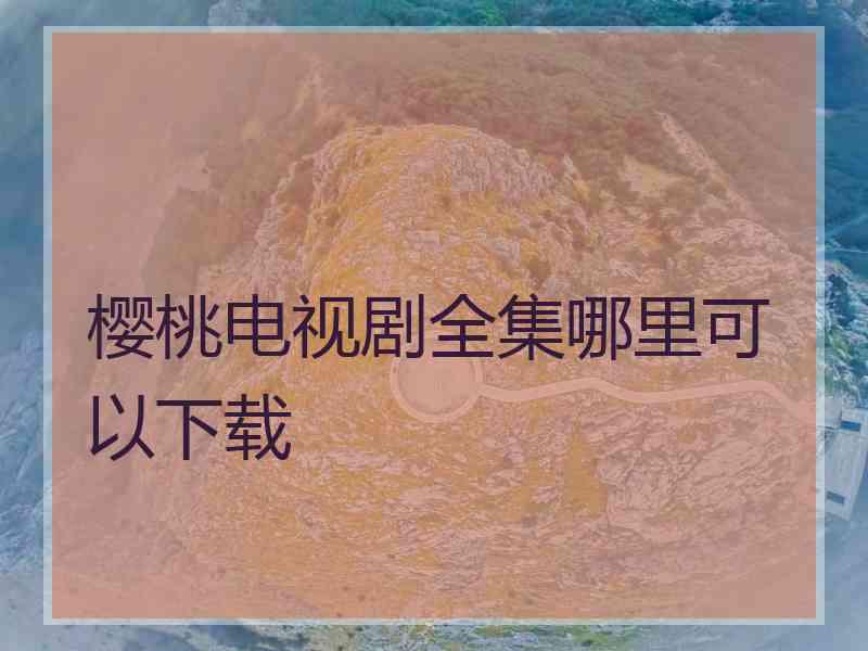 樱桃电视剧全集哪里可以下载 樱桃电视剧全集哪里可以下载