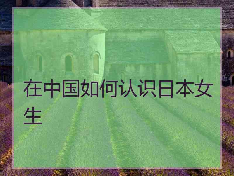 在中国如何认识日本女生 在中国如何认识日本女生
