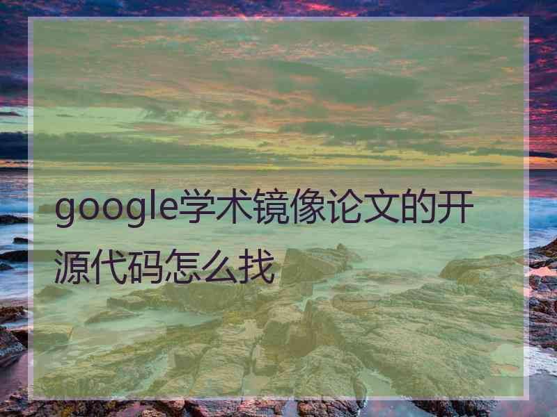 google学术镜像论文的开源代码怎么找